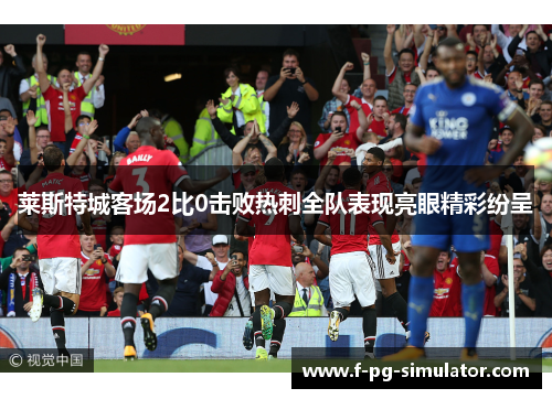 莱斯特城客场2比0击败热刺全队表现亮眼精彩纷呈 莱斯特城客场2比0击败热刺全队表现亮眼精彩纷呈