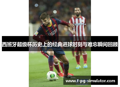 西班牙超级杯历史上的经典进球时刻与难忘瞬间回顾