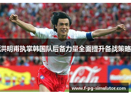 洪明甫执掌韩国队后备力量全面提升备战策略